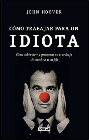 Cómo trabajar para un idiota. Cómo sobrevivir en el trabajo sin asesinar a tu jefe