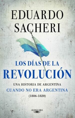 Los días de la revolución. Una historia de Argentina cuando no era Argentina (1806-1820)